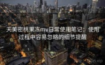 天美密桃果冻mv日常使用笔记：使用过程中容易忽略的细节提醒