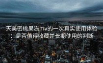天美密桃果冻mv的一次真实使用体验：是否值得收藏并长期使用的判断