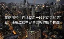 蘑菇视频｜连续使用一段时间后的感受：使用过程中容易忽略的细节提醒