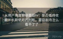 从用户角度聊聊蘑菇tv：是否值得收藏并长期使用的判断，蘑菇剧场怎么看不了了