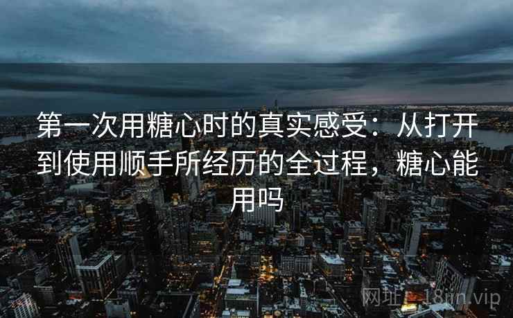 第一次用糖心时的真实感受:从打开到使用顺手所经历的全过程,糖心能用吗 第2张 第一次用糖心时的真实感受:从打开到使用顺手所经历的全过程,糖心能用吗 第2张