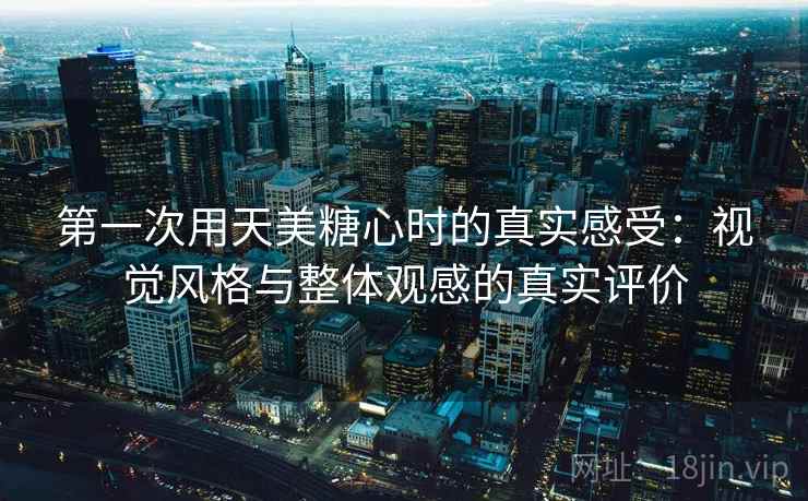 第一次用天美糖心时的真实感受:视觉风格与整体观感的真实评价 第1张 第一次用天美糖心时的真实感受:视觉风格与整体观感的真实评价 第1张