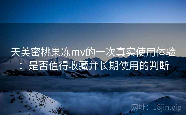 天美密桃果冻mv的一次真实使用体验：是否值得收藏并长期使用的判断  第2张