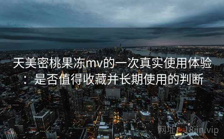 天美密桃果冻mv的一次真实使用体验：是否值得收藏并长期使用的判断  第1张