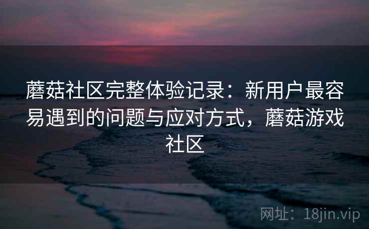 蘑菇社区完整体验记录：新用户最容易遇到的问题与应对方式，蘑菇游戏社区  第1张