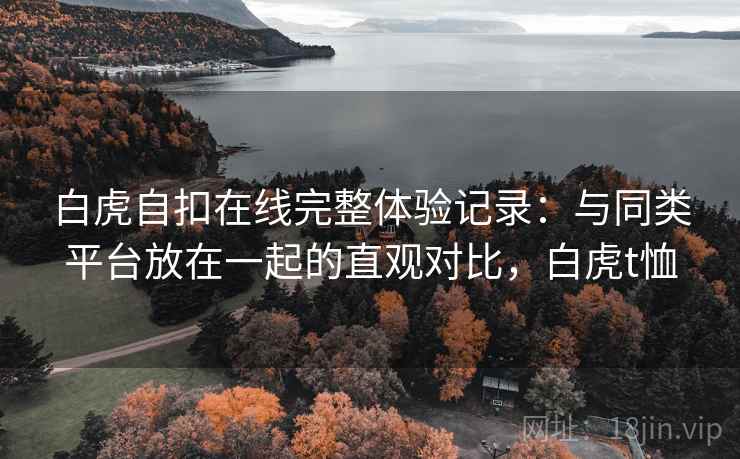 白虎自扣在线完整体验记录:与同类平台放在一起的直观对比,白虎t恤 第2张 白虎自扣在线完整体验记录:与同类平台放在一起的直观对比,白虎t恤 第2张