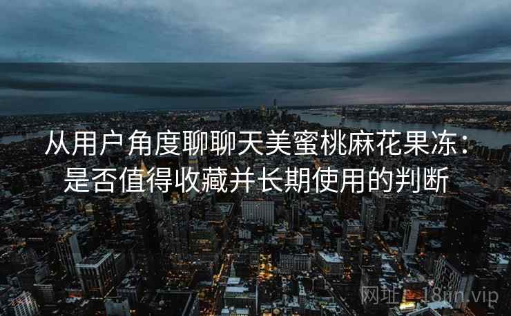 从用户角度聊聊天美蜜桃麻花果冻:是否值得收藏并长期使用的判断 第2张 从用户角度聊聊天美蜜桃麻花果冻:是否值得收藏并长期使用的判断 第2张