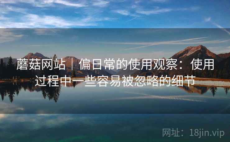 蘑菇网站|偏日常的使用观察:使用过程中一些容易被忽略的细节 第2张 蘑菇网站|偏日常的使用观察:使用过程中一些容易被忽略的细节 第2张