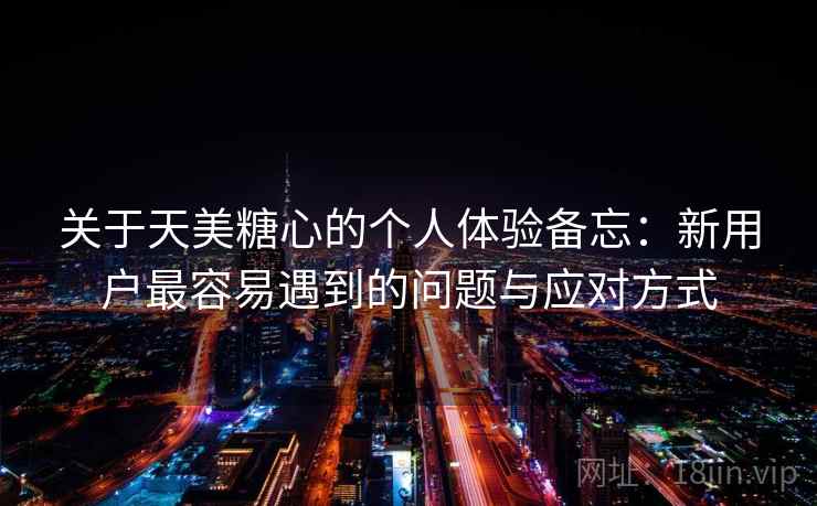 关于天美糖心的个人体验备忘:新用户最容易遇到的问题与应对方式 第2张 关于天美糖心的个人体验备忘:新用户最容易遇到的问题与应对方式 第2张