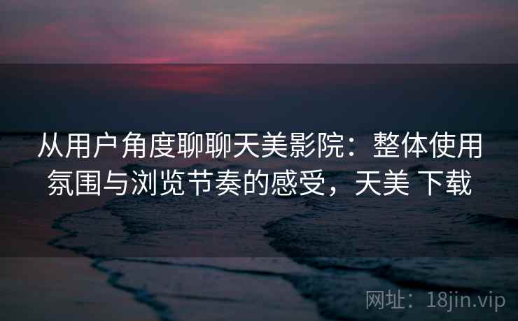 从用户角度聊聊天美影院：整体使用氛围与浏览节奏的感受，天美 下载  第2张
