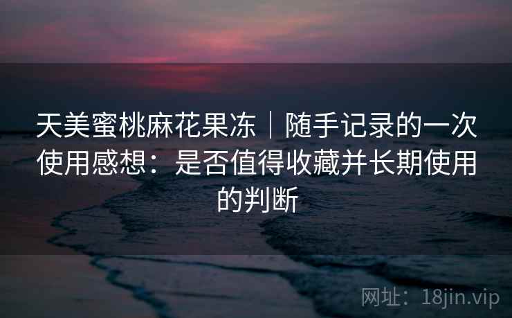 天美蜜桃麻花果冻|随手记录的一次使用感想:是否值得收藏并长期使用的判断 第2张 天美蜜桃麻花果冻|随手记录的一次使用感想:是否值得收藏并长期使用的判断 第2张