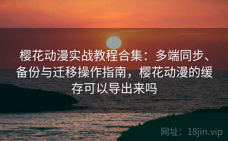 樱花动漫实战教程合集：多端同步、备份与迁移操作指南，樱花动漫的缓存可以导出来吗  第2张
