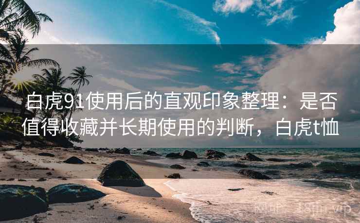 白虎91使用后的直观印象整理:是否值得收藏并长期使用的判断,白虎t恤 第1张 白虎91使用后的直观印象整理:是否值得收藏并长期使用的判断,白虎t恤 第1张