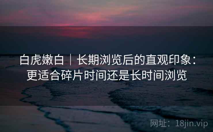白虎嫩白|长期浏览后的直观印象:更适合碎片时间还是长时间浏览 第2张 白虎嫩白|长期浏览后的直观印象:更适合碎片时间还是长时间浏览 第2张