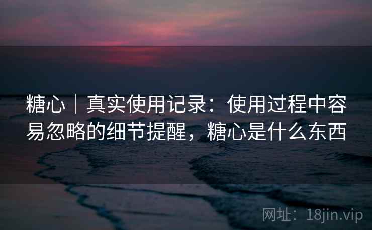 糖心｜真实使用记录：使用过程中容易忽略的细节提醒，糖心是什么东西  第2张