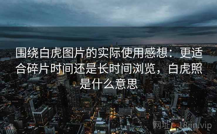 围绕白虎图片的实际使用感想：更适合碎片时间还是长时间浏览，白虎照是什么意思  第2张