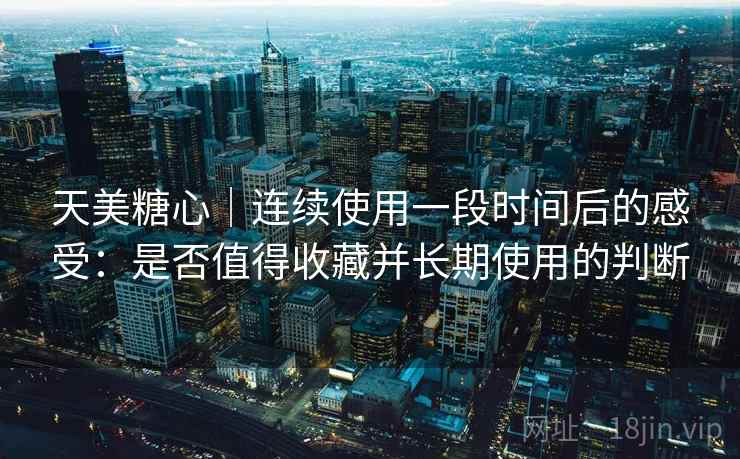 天美糖心｜连续使用一段时间后的感受：是否值得收藏并长期使用的判断  第2张