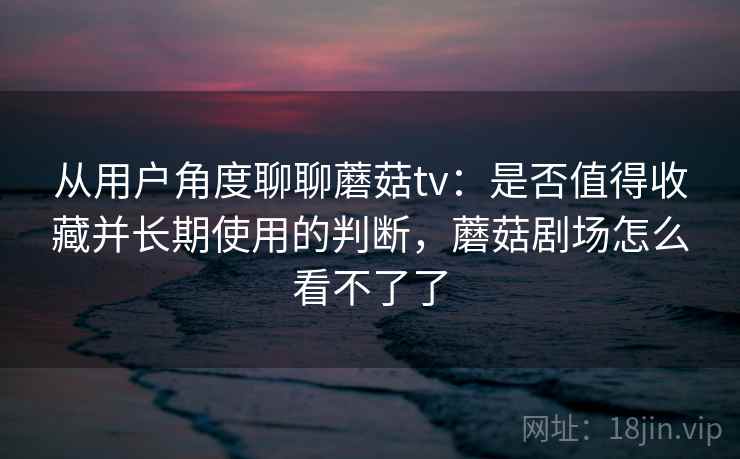 从用户角度聊聊蘑菇tv：是否值得收藏并长期使用的判断，蘑菇剧场怎么看不了了  第2张