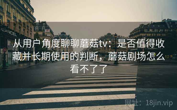 从用户角度聊聊蘑菇tv：是否值得收藏并长期使用的判断，蘑菇剧场怎么看不了了  第1张