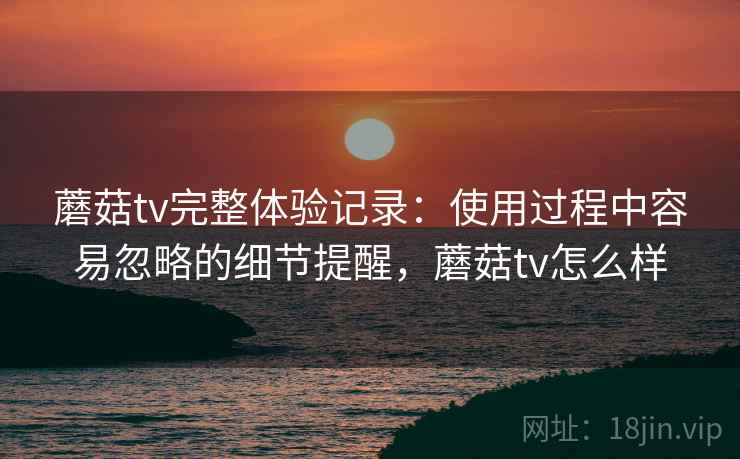 蘑菇tv完整体验记录：使用过程中容易忽略的细节提醒，蘑菇tv怎么样  第2张