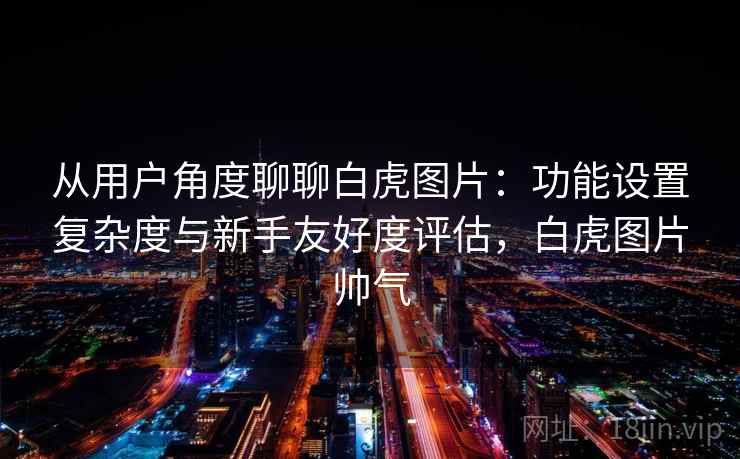 从用户角度聊聊白虎图片:功能设置复杂度与新手友好度评估,白虎图片帅气 第1张 从用户角度聊聊白虎图片:功能设置复杂度与新手友好度评估,白虎图片帅气 第1张
