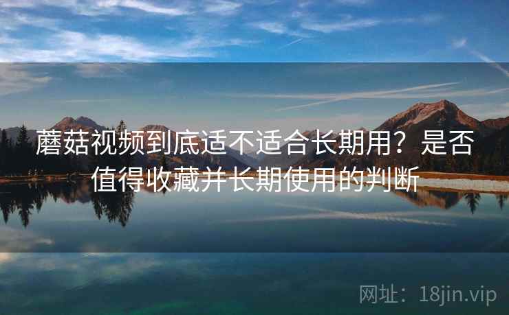 蘑菇视频到底适不适合长期用?是否值得收藏并长期使用的判断 第2张 蘑菇视频到底适不适合长期用?是否值得收藏并长期使用的判断 第2张