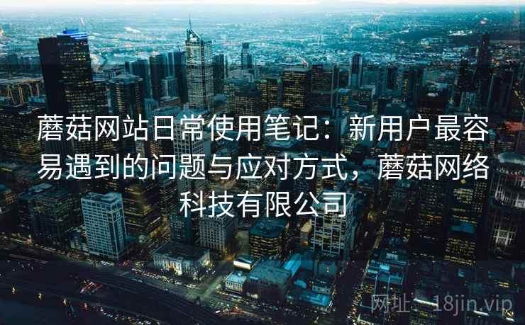 蘑菇网站日常使用笔记:新用户最容易遇到的问题与应对方式,蘑菇网络科技有限公司 第2张 蘑菇网站日常使用笔记:新用户最容易遇到的问题与应对方式,蘑菇网络科技有限公司 第2张