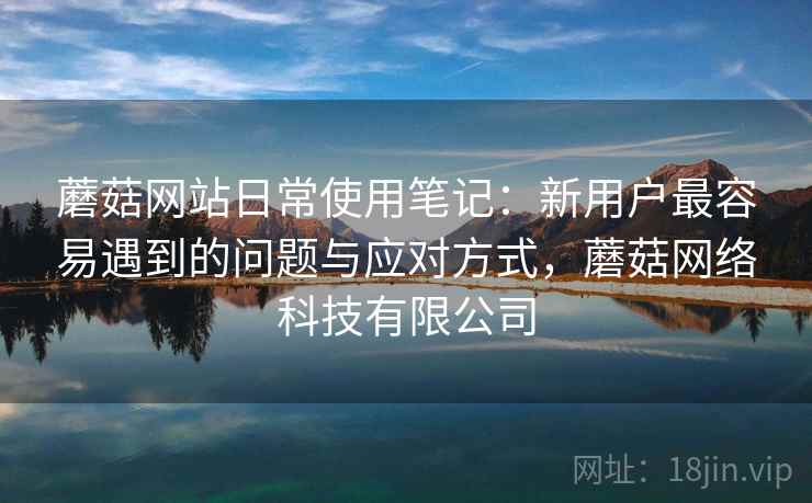 蘑菇网站日常使用笔记:新用户最容易遇到的问题与应对方式,蘑菇网络科技有限公司 第1张 蘑菇网站日常使用笔记:新用户最容易遇到的问题与应对方式,蘑菇网络科技有限公司 第1张