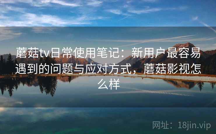 蘑菇tv日常使用笔记:新用户最容易遇到的问题与应对方式,蘑菇影视怎么样 第1张 蘑菇tv日常使用笔记:新用户最容易遇到的问题与应对方式,蘑菇影视怎么样 第1张
