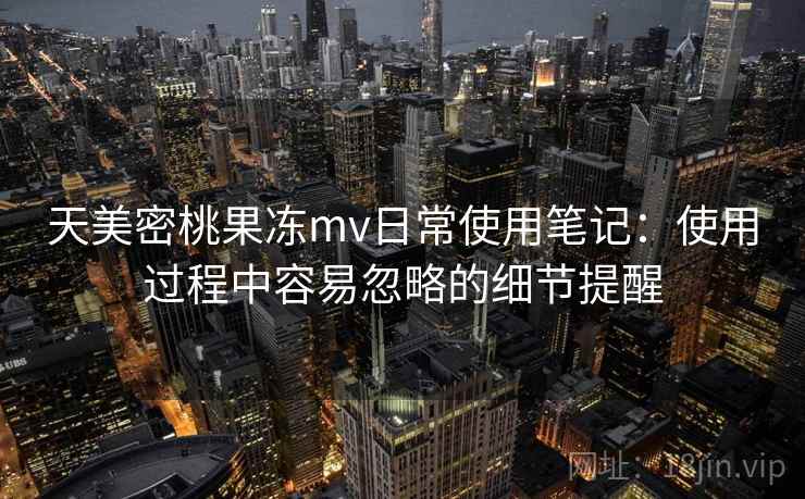 天美密桃果冻mv日常使用笔记：使用过程中容易忽略的细节提醒  第1张