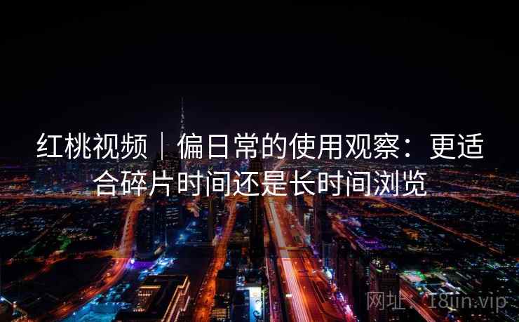 红桃视频｜偏日常的使用观察：更适合碎片时间还是长时间浏览  第2张