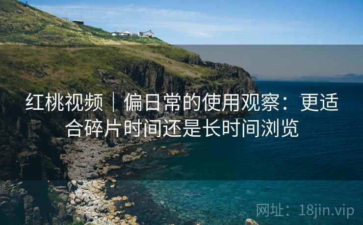 红桃视频｜偏日常的使用观察：更适合碎片时间还是长时间浏览  第1张