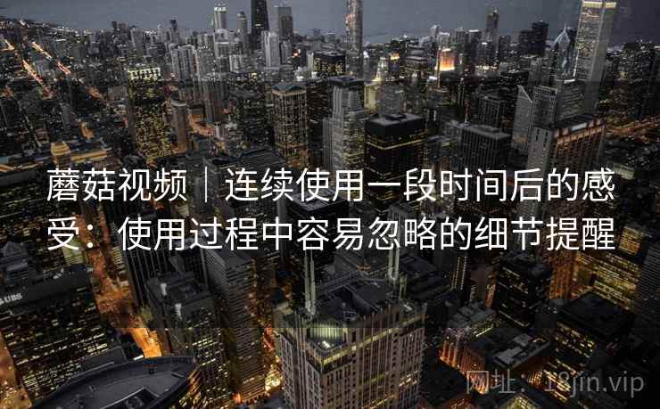 蘑菇视频｜连续使用一段时间后的感受：使用过程中容易忽略的细节提醒  第1张