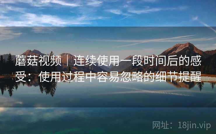 蘑菇视频｜连续使用一段时间后的感受：使用过程中容易忽略的细节提醒  第2张
