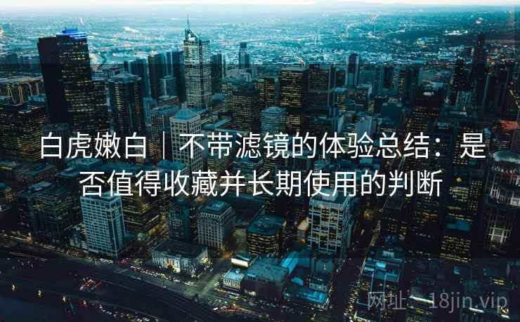 白虎嫩白｜不带滤镜的体验总结：是否值得收藏并长期使用的判断  第1张