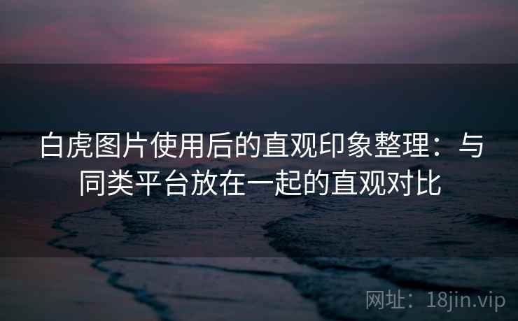 白虎图片使用后的直观印象整理：与同类平台放在一起的直观对比  第2张