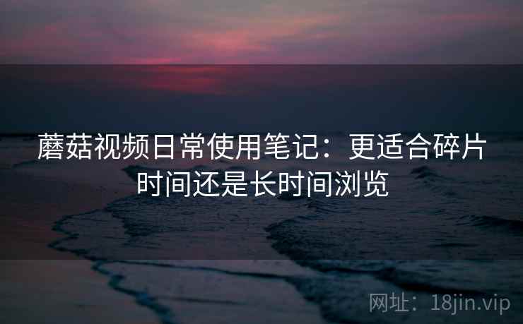 蘑菇视频日常使用笔记：更适合碎片时间还是长时间浏览  第2张