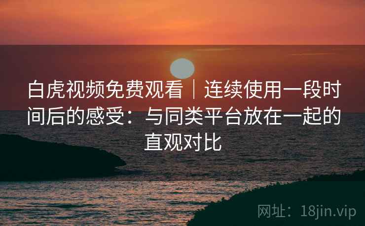 白虎视频免费观看｜连续使用一段时间后的感受：与同类平台放在一起的直观对比  第1张