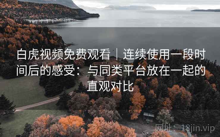 白虎视频免费观看｜连续使用一段时间后的感受：与同类平台放在一起的直观对比  第2张