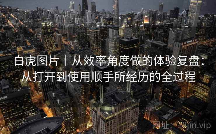 白虎图片｜从效率角度做的体验复盘：从打开到使用顺手所经历的全过程  第1张