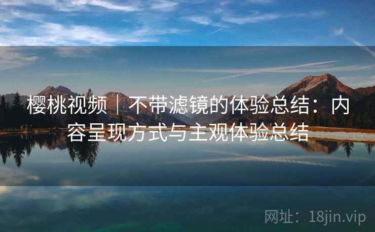 樱桃视频｜不带滤镜的体验总结：内容呈现方式与主观体验总结  第1张