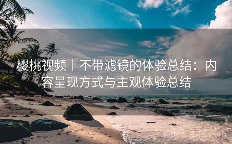 樱桃视频｜不带滤镜的体验总结：内容呈现方式与主观体验总结  第2张