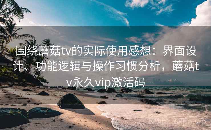 围绕蘑菇tv的实际使用感想：界面设计、功能逻辑与操作习惯分析，蘑菇tv永久vip激活码  第2张
